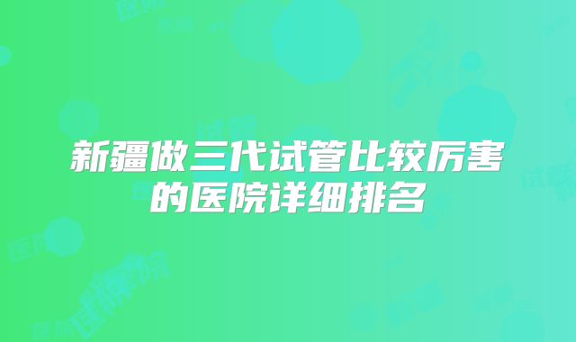 新疆做三代试管比较厉害的医院详细排名