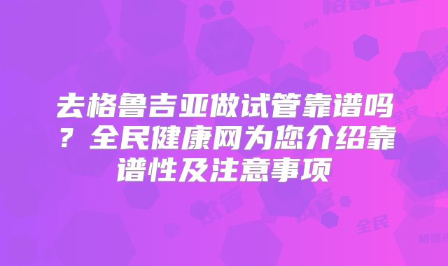去格鲁吉亚做试管靠谱吗？全民健康网为您介绍靠谱性及注意事项