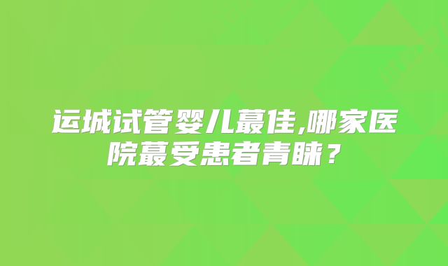 运城试管婴儿蕞佳,哪家医院蕞受患者青睐？