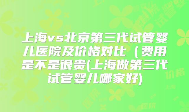 上海vs北京第三代试管婴儿医院及价格对比（费用是不是很贵(上海做第三代试管婴儿哪家好)