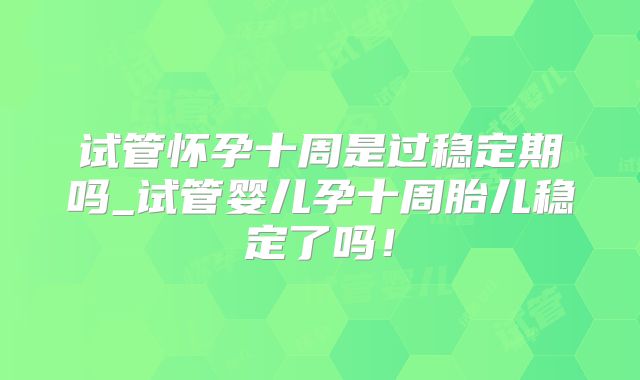 试管怀孕十周是过稳定期吗_试管婴儿孕十周胎儿稳定了吗!