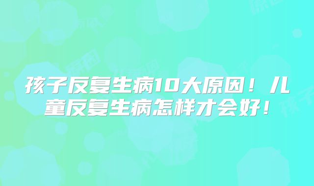 孩子反复生病10大原因!儿童反复生病怎样才会好!