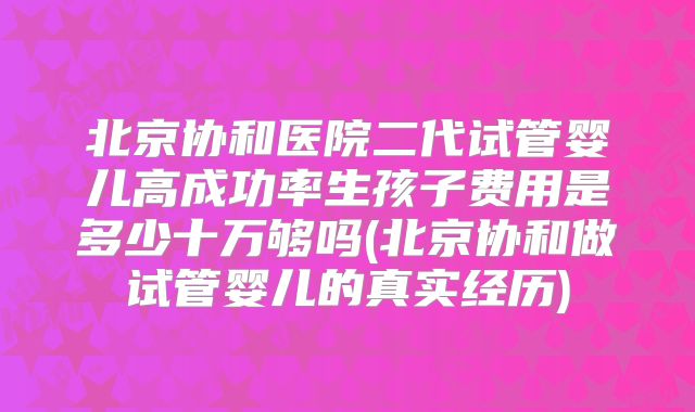 北京协和医院二代试管婴儿高成功率生孩子费用是多少十万够吗(北京协和做试管婴儿的真实经历)