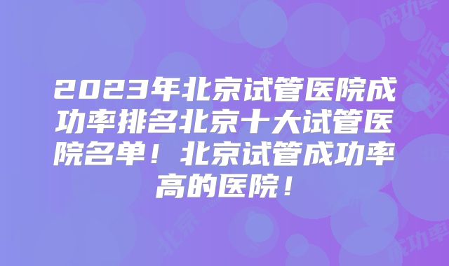 2023年北京试管医院成功率排名北京十大试管医院名单!北京试管成功率高的医院!