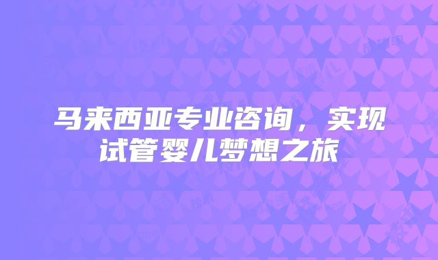 马来西亚专业咨询，实现试管婴儿梦想之旅