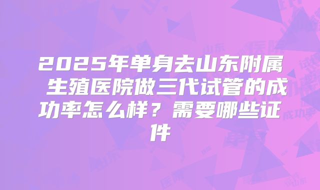 2025年单身去山东附属 生殖医院做三代试管的成功率怎么样？需要哪些证件