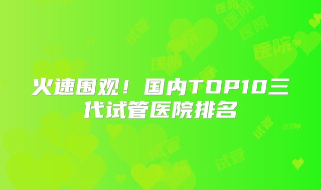 火速围观!国内TOP10三代试管医院排名