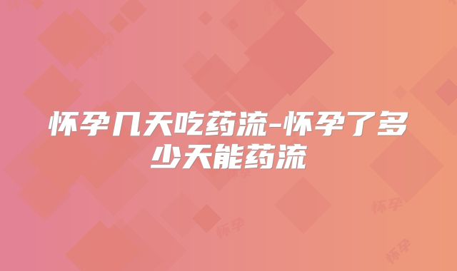 怀孕几天吃药流-怀孕了多少天能药流
