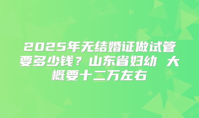 2025年无结婚证做试管要多少钱？山东省妇幼 大概要十二万左右