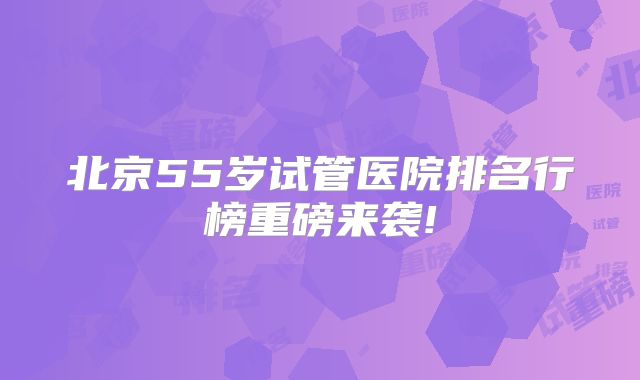 北京55岁试管医院排名行榜重磅来袭!