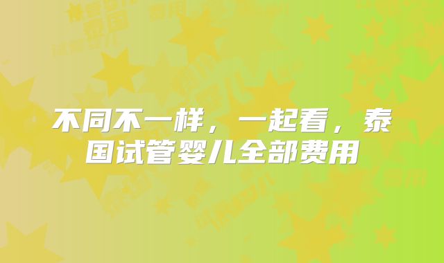不同不一样，一起看，泰国试管婴儿全部费用