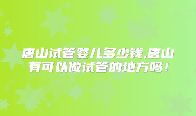 唐山试管婴儿多少钱,唐山有可以做试管的地方吗！
