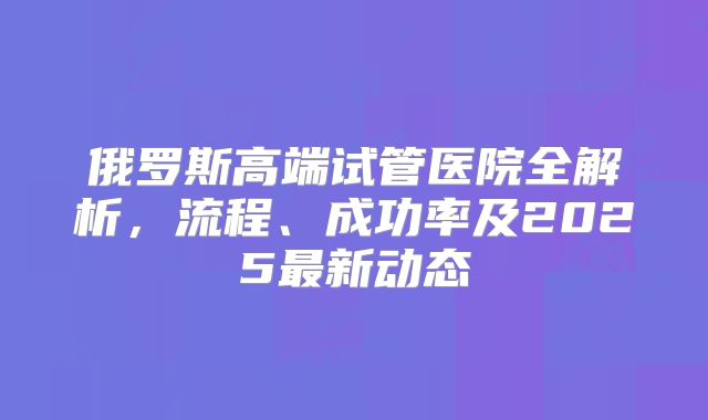 俄罗斯高端试管医院全解析,流程、成功率及2025最新动态
