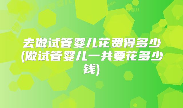 去做试管婴儿花费得多少(做试管婴儿一共要花多少钱)
