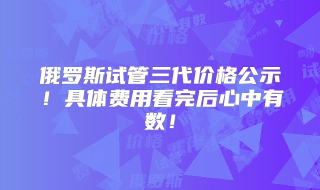 俄罗斯试管三代价格公示!具体费用看完后心中有数!