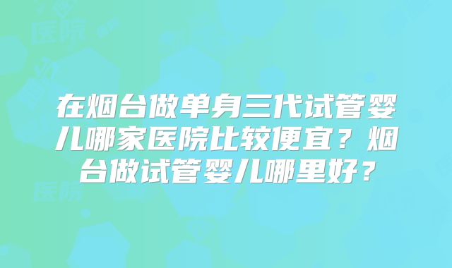 在烟台做单身三代试管婴儿哪家医院比较便宜?烟台做试管婴儿哪里好?