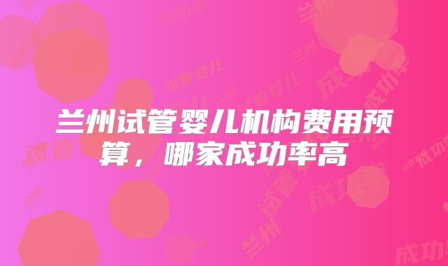 兰州试管婴儿机构费用预算,哪家成功率高