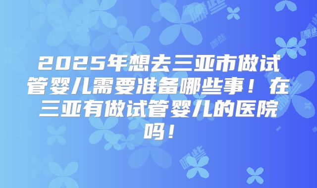 2025年想去三亚市做试管婴儿需要准备哪些事！在三亚有做试管婴儿的医院吗！