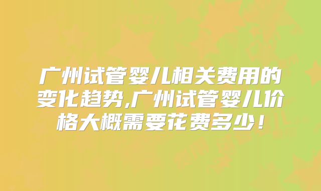 广州试管婴儿相关费用的变化趋势,广州试管婴儿价格大概需要花费多少！