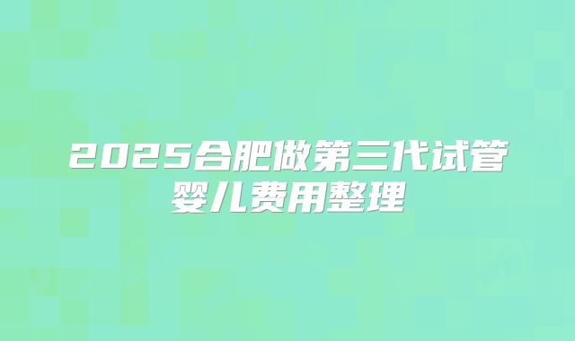 2025合肥做第三代试管婴儿费用整理
