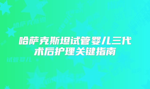 哈萨克斯坦试管婴儿三代术后护理关键指南