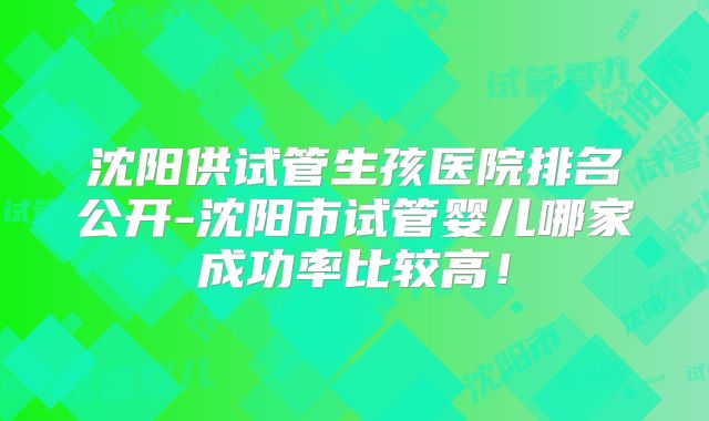 沈阳供试管生孩医院排名公开-沈阳市试管婴儿哪家成功率比较高!
