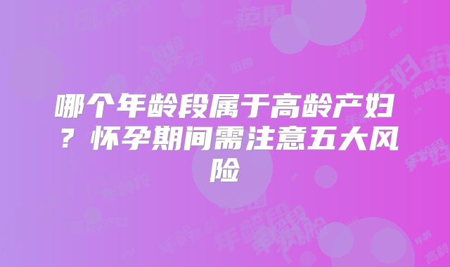 哪个年龄段属于高龄产妇？怀孕期间需注意五大风险
