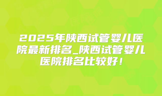 2025年陕西试管婴儿医院最新排名_陕西试管婴儿医院排名比较好！