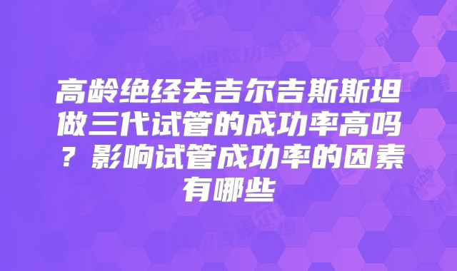 高龄绝经去吉尔吉斯斯坦做三代试管的成功率高吗?影响试管成功率的因素有哪些