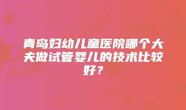青岛妇幼儿童医院哪个大夫做试管婴儿的技术比较好?