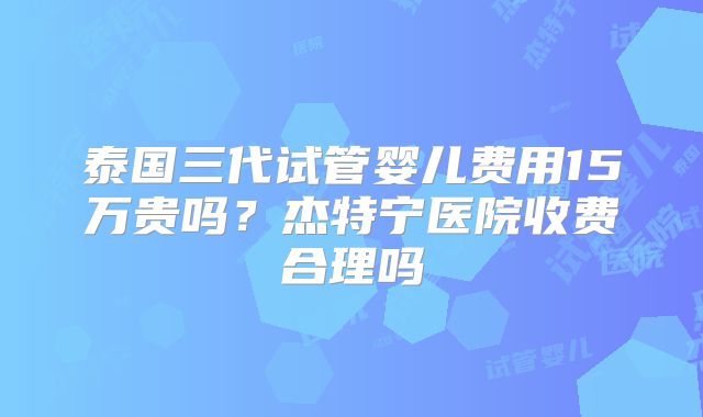 泰国三代试管婴儿费用15万贵吗？杰特宁医院收费合理吗