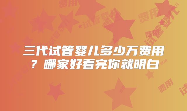 三代试管婴儿多少万费用？哪家好看完你就明白