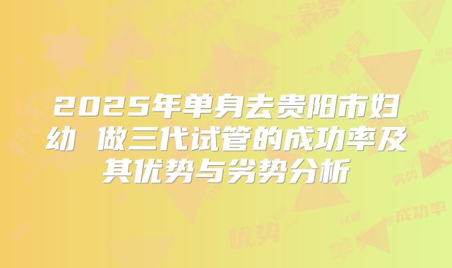 2025年单身去贵阳市妇幼 做三代试管的成功率及其优势与劣势分析