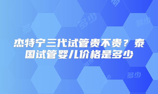 杰特宁三代试管贵不贵?泰国试管婴儿价格是多少