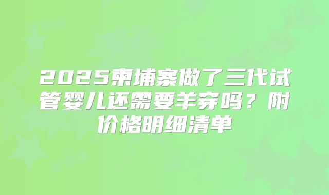 2025柬埔寨做了三代试管婴儿还需要羊穿吗?附价格明细清单