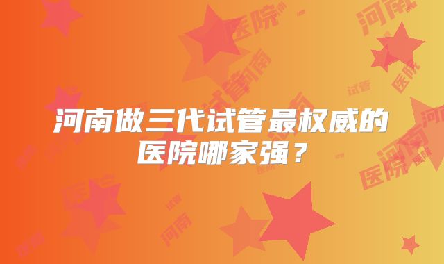 河南做三代试管最权威的医院哪家强？