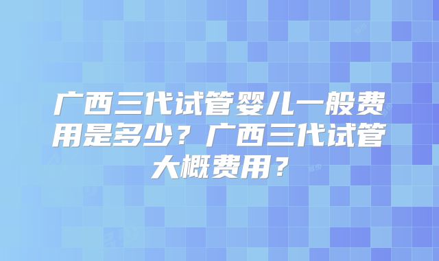 广西三代试管婴儿一般费用是多少？广西三代试管大概费用？