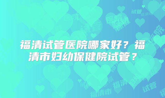 福清试管医院哪家好?福清市妇幼保健院试管?