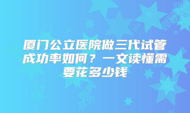 厦门公立医院做三代试管成功率如何？一文读懂需要花多少钱