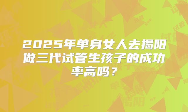 2025年单身女人去揭阳做三代试管生孩子的成功率高吗?