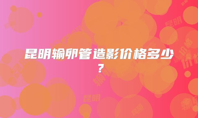 昆明输卵管造影价格多少?