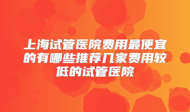 上海试管医院费用最便宜的有哪些推荐几家费用较低的试管医院