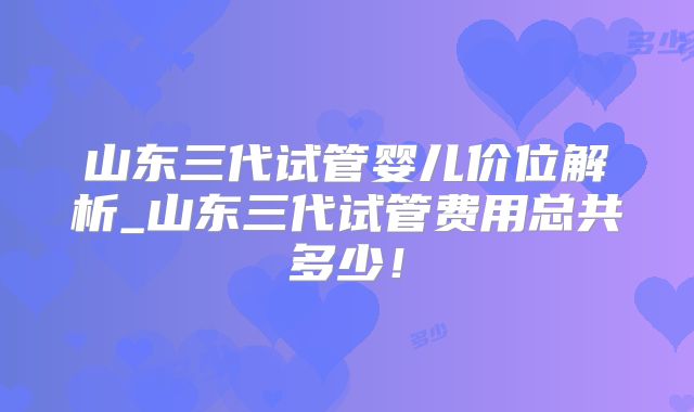 山东三代试管婴儿价位解析_山东三代试管费用总共多少！