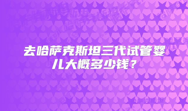 去哈萨克斯坦三代试管婴儿大概多少钱?