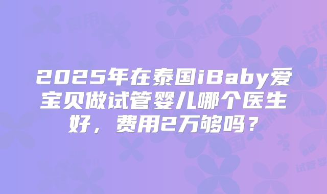 2025年在泰国iBaby爱宝贝做试管婴儿哪个医生好，费用2万够吗？