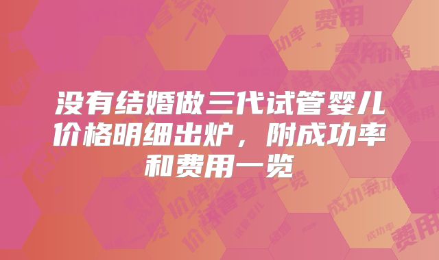没有结婚做三代试管婴儿价格明细出炉，附成功率和费用一览