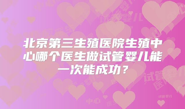北京第三生殖医院生殖中心哪个医生做试管婴儿能一次能成功?