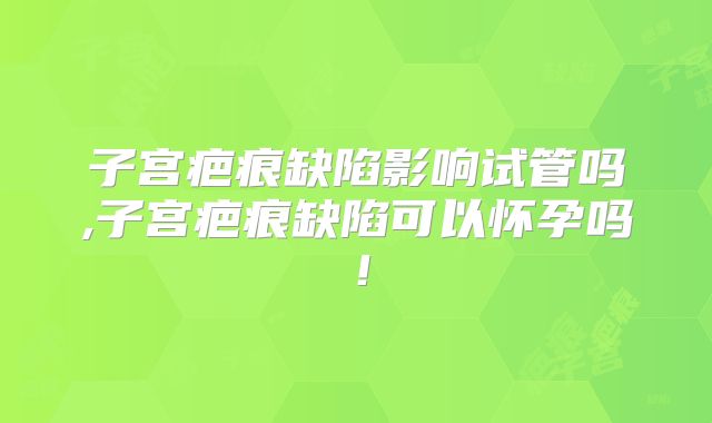 子宫疤痕缺陷影响试管吗,子宫疤痕缺陷可以怀孕吗!