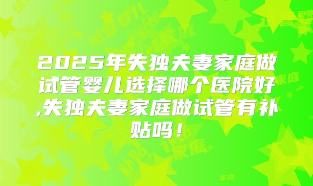 2025年失独夫妻家庭做试管婴儿选择哪个医院好,失独夫妻家庭做试管有补贴吗!