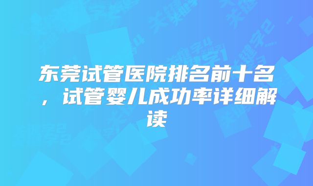 东莞试管医院排名前十名,试管婴儿成功率详细解读